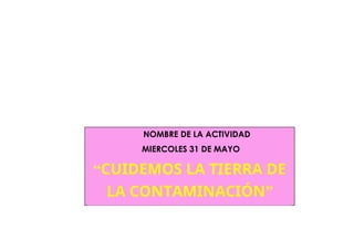 NOMBRE DE LA ACTIVIDAD
MIERCOLES 31 DE MAYO
“CUIDEMOS LA TIERRA DE
LA CONTAMINACIÓN”
 