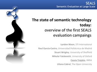 The state of semantic technology today: overview of the first SEALS evaluation campaings Lyndon Nixon , STI International Raul Garcia-Castro , Universidad Politécnica de Madrid Stuart Wrigley , University of Sheffield Mikalai Yatskevich , University of Oxford Cassia Trojahn , INRIA Liliana Cabral , The Open University 07.09.11 