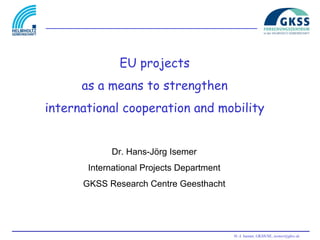 EU projects
      as a means to strengthen
international cooperation and mobility


            Dr. Hans-Jörg Isemer
       International Projects Department
      GKSS Research Centre Geesthacht




                                           H.-J. Isemer, GKSS/SE, isemer@gkss.de
 