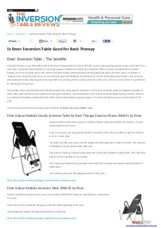 Go to...

Home » Reviews » Is Emer Inversion Table Good for Back Therapy
Tweet

0

1

Share

1

1

Like

1

Is Emer Inversion Table Good for Back Therapy
Emer Inversion Table : The benefits
Inversion therapy, a cure that dates back to the times of Hippocrates to around 400 BC, is once again getting popular to give quick relief from
back pain, to improve body flexibility, to cure body posture problems and other joint problems. When a person is subjected to inversion
therapy, the force of gravity acts in the reverse direction thereby decompressing and elongating the spine and other joints. This helps in
realigning and rehydrating the discs. As the vertebrae gaps are realigned, the pressure on nerves, especially going to back, neck and hips,
gets released thereby reducing pain that originated from pinching nerves. A daily exercise routine on an Emer inversion Table is a great boon
for well being of the person.
The therapy also cures the tense and inflamed muscles. By doing regular workouts on at the Emer inversion table, the ligament strength of
other major joints as that of neck, ankles and hips gets enhanced. This contributes a lot to improve body flexibility. During inversion, there is
an increase of blood flow towards the brain. More blood means better supply of oxygen. This improves the focus and concentration of the
user.
Let us discuss some of the commonly used models of an Emer Inversion Table range:

Emer Deluxe Foldable Gravity Inversion Table for Back Therapy Exercise Fitness INVR-01 by Emer
A great model from the Emer range of inversion tables costing about $250 per machine, a really
good bargain by all counts.
If you try hard you can also get the benefit of excellent online discount offers, to get the machine
even at a lower price.
The table can take users up to 300 lbs weight and with height from 4 feet to 6.5 feet. The machine
is foldable so can be stored easily after use.
The frame is made up of good quality steel and comes with a powder coated finish. The nylon bed
platform of the machine is very durable.
The machine is designed to give better user safety and provided with superb safety provision of
ankle locks.
The machine allows full 180 degree inversion of the user.
Click Here to See Pricing, Ratings, and Reviews on Amazon.com

Emer Deluxe Foldable Inversion Table INVR-05 by Emer
Another excellent model from Emer, very much similar to INVR-05 in features, specifications, construction
and price.
There are only few outwardly changes to make the table appealing to the user.
This design also allows 180 degree full inversion to the user.
Click Here to See Pricing, Ratings, and Reviews on Amazon.com
converted by Web2PDFConvert.com

 
