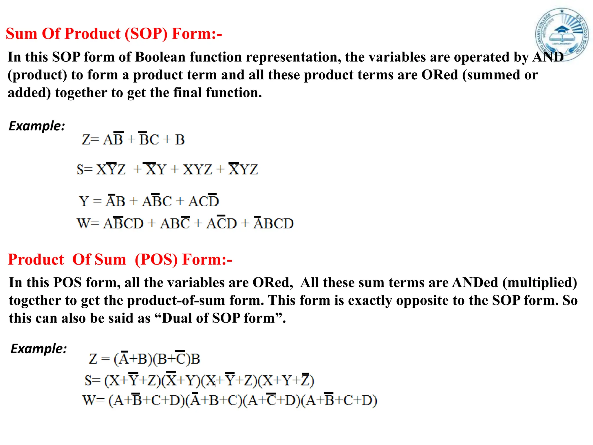 Sum Of Product (SOP) Form:-
In this SOP form of Boolean function representation, the variables are operated by AND
(product) to form a product term and all these product terms are ORed (summed or
added) together to get the final function.
Example:
In this POS form, all the variables are ORed, All these sum terms are ANDed (multiplied)
together to get the product-of-sum form. This form is exactly opposite to the SOP form. So
this can also be said as “Dual of SOP form”.
Product Of Sum (POS) Form:-
Example:
 