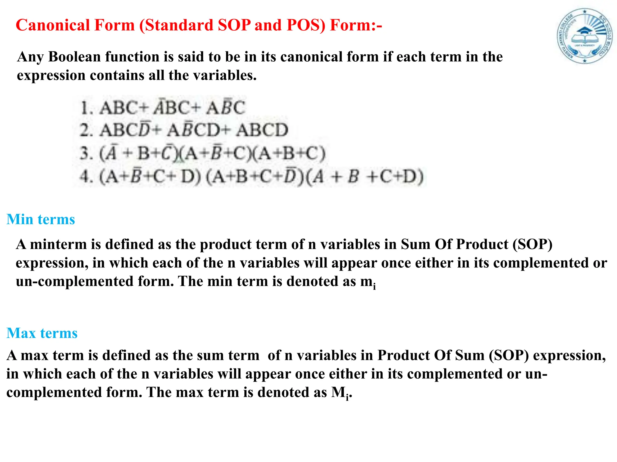 Canonical Form (Standard SOP and POS) Form:-
Any Boolean function is said to be in its canonical form if each term in the
expression contains all the variables.
A minterm is defined as the product term of n variables in Sum Of Product (SOP)
expression, in which each of the n variables will appear once either in its complemented or
un-complemented form. The min term is denoted as mi
Min terms
A max term is defined as the sum term of n variables in Product Of Sum (SOP) expression,
in which each of the n variables will appear once either in its complemented or un-
complemented form. The max term is denoted as Mi.
Max terms
 