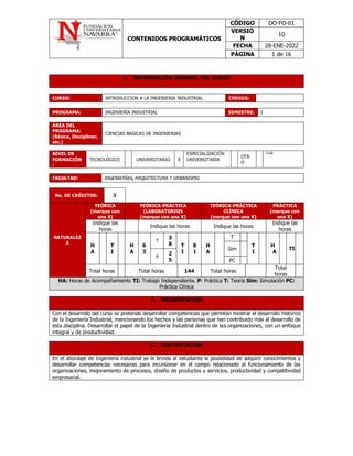 CONTENIDOS PROGRAMÁTICOS
CÓDIGO DO-FO-01
VERSIÓ
N
10
FECHA 28-ENE-2022
PÁGINA 1 de 16
1. INFORMACIÓN GENERAL DEL CURSO
CURSO: INTRODUCCION A LA INGENIERIA INDUSTRIAL CÓDIGO:
PROGRAMA: INGENIERÍA INDUSTRIAL SEMESTRE: I
ÁREA DEL
PROGRAMA:
(Básica, Disciplinar,
etc.)
CIENCIAS BASICAS DE INGENIERIAS
NIVEL DE
FORMACIÓN
:
TECNOLÓGICO UNIVERSITARIO X
ESPECIALIZACIÓN
UNIVERSITARIA
OTR
O
Cuál:
FACULTAD: INGENIERÍAS, ARQUITECTURA Y URBANISMO
No. DE CRÉDITOS: 3
NATURALEZ
A
TEÓRICA
(marque con
una X)
TEÓRICA-PRÁCTICA
(LABORATORIOS
(marque con una X)
TEÓRICA-PRÁCTICA
CLÍNICA
(marque con una X)
PRÁCTICA
(marque con
una X)
Indique las
horas
Indique las horas Indique las horas
Indique las
horas
H
A
T
I
H
A
6
3
T
3
8 T
I
8
1
H
A
T
T
I
H
A
TI
Sim
P
2
5 PC
Total horas Total horas 144 Total horas
Total
horas
HA: Horas de Acompañamiento TI: Trabajo Independiente. P: Práctica T: Teoría Sim: Simulación PC:
Práctica Clínica
2. PRESENTACIÓN
Con el desarrollo del curso se pretende desarrollar competencias que permitan mostrar el desarrollo histórico
de la Ingeniería Industrial, mencionando los hechos y las personas que han contribuido más al desarrollo de
esta disciplina. Desarrollar el papel de la Ingeniería Industrial dentro de las organizaciones, con un enfoque
integral y de productividad.
3. JUSTIFICACIÓN
En el abordaje de Ingeniería industrial se le brinda al estudiante la posibilidad de adquirir conocimientos y
desarrollar competencias necesarias para incursionar en el campo relacionado al funcionamiento de las
organizaciones, mejoramiento de procesos, diseño de productos y servicios, productividad y competitividad
empresarial.
 