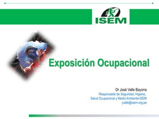 Dr José Valle Bayona
Responsable de Seguridad, Higiene,
Salud Ocupacional y Medio Ambiente-ISEM
jvalle@isem.org.pe
Exposición Ocupacional
 