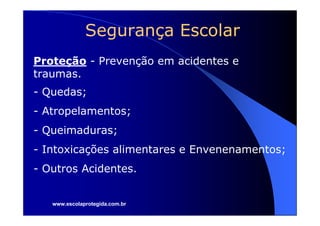 Segurança Escolar
Proteção - Prevenção em acidentes e
traumas.
- Quedas;
- Atropelamentos;
- Queimaduras;
- Intoxicações alimentares e Envenenamentos;
- Outros Acidentes.


   www.escolaprotegida.com.br
 