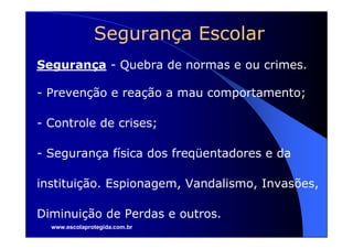 Segurança Escolar
Segurança - Quebra de normas e ou crimes.

- Prevenção e reação a mau comportamento;

- Controle de crises;

- Segurança física dos freqüentadores e da

instituição. Espionagem, Vandalismo, Invasões,

Diminuição de Perdas e outros.
  www.escolaprotegida.com.br
 