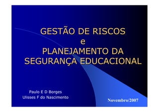 GESTÃO DE RISCOS
          e
   PLANEJAMENTO DA
SEGURANÇA EDUCACIONAL


    Paulo E D Borges
Ulisses F do Nascimento
                          Novembro/2007
 