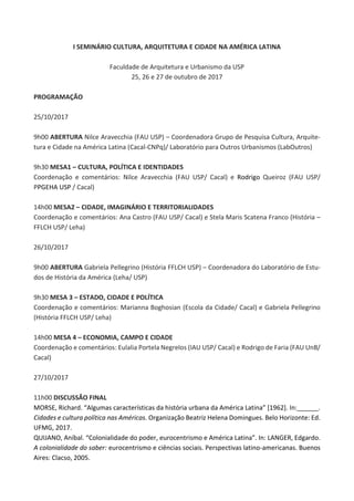 I SEMINÁRIO CULTURA, ARQUITETURA E CIDADE NA AMÉRICA LATINA
Faculdade de Arquitetura e Urbanismo da USP
25, 26 e 27 de outubro de 2017
PROGRAMAÇÃO
25/10/2017
9h00 ABERTURA Nilce Aravecchia (FAU USP) – Coordenadora Grupo de Pesquisa Cultura, Arquite-
tura e Cidade na América Latina (Cacal-CNPq)/ Laboratório para Outros Urbanismos (LabOutros)
9h30 MESA1 – CULTURA, POLÍTICA E IDENTIDADES
Coordenação e comentários: Nilce Aravecchia (FAU USP/ Cacal) e Rodrigo Queiroz (FAU USP/
PPGEHA USP / Cacal)
14h00 MESA2 – CIDADE, IMAGINÁRIO E TERRITORIALIDADES
Coordenação e comentários: Ana Castro (FAU USP/ Cacal) e Stela Maris Scatena Franco (História –
FFLCH USP/ Leha)
26/10/2017
9h00 ABERTURA Gabriela Pellegrino (História FFLCH USP) – Coordenadora do Laboratório de Estu-
dos de História da América (Leha/ USP)
9h30 MESA 3 – ESTADO, CIDADE E POLÍTICA
Coordenação e comentários: Marianna Boghosian (Escola da Cidade/ Cacal) e Gabriela Pellegrino
(História FFLCH USP/ Leha)
14h00 MESA 4 – ECONOMIA, CAMPO E CIDADE
Coordenação e comentários: Eulalia Portela Negrelos (IAU USP/ Cacal) e Rodrigo de Faria (FAU UnB/
Cacal)
27/10/2017
11h00 DISCUSSÃO FINAL
MORSE, Richard. “Algumas características da história urbana da América Latina” [1962]. In:______.
Cidades e cultura política nas Américas. Organização Beatriz Helena Domingues. Belo Horizonte: Ed.
UFMG, 2017.
QUIJANO, Aníbal. “Colonialidade do poder, eurocentrismo e América Latina”. In: LANGER, Edgardo.
A colonialidade do saber: eurocentrismo e ciências sociais. Perspectivas latino-americanas. Buenos
Aires: Clacso, 2005.
 