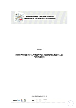 1
Relatório
I SEMINARIO DE PESCA ARTESANAL E ASSISTENCIA TÉCNICA EM
PERNAMBUCO.
27 A 29 DE MAIO DE 2013.
 