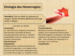 Etiologia das Hemorragias:
Hemática: Que se refere ou pertence ao
sangue: líquido hemático.[Medicina] Que age
sobre o sangue.
que pode ser devido:
Intoxicações
Ex.: Dicumarinicos, bloqueia a vitamina K
não havendo a formação de fibrina,
consequentemente não tem o "tampão"
(coagulação) e lesiona a parede do vaso
levando a hemorragia.
Hipovitaminose
Hepatopatias
O fígado produz a maioria dos fatores da
cascata de coagulação, e se o fígado estiver
lesionado não irá produzir adequadamente,
ocorrendo hemorragia. Ex.: hepatite crônica
e cirrose.
Trombocitopenia
Redução do número de plaquetas no
sangue. Isso é importante porque quem
libera fibrinogênio é a plaqueta e ela libera
substâncias que atraem outras plaquetas
(PAF - Fator ativador de Plaquetas) e se
interagem com as fibrinas.
Coagulopatias
 