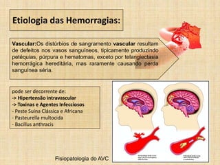 Etiologia das Hemorragias:
Vascular:Os distúrbios de sangramento vascular resultam
de defeitos nos vasos sanguíneos, tipicamente produzindo
petéquias, púrpura e hematomas, exceto por telangiectasia
hemorrágica hereditária, mas raramente causando perda
sanguínea séria.
pode ser decorrente de:
-> Hipertensão intravascular
-> Toxinas e Agentes Infecciosos
- Peste Suína Clássica e Africana
- Pasteurella multocida
- Bacillus anthracis
Fisiopatologia do AVC
 