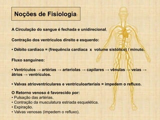 Noções de Fisiologia:
A Circulação do sangue é fechada e unidirecional.
Contração dos ventrículos direito e esquerdo:
• Débito cardíaco = (frequência cardíaca x volume sistólico) / minuto.
Fluxo sanguíneo:
• Ventrículos → artérias → arteríolas → capilares → vênulas → veias →
átrios → ventrículos.
• Valvas atrioventriculares e ventriculoarteriais = impedem o refluxo.
O Retorno venoso é favorecido por:
• Pulsação das artérias.
• Contração da musculatura estriada esquelética.
• Expiração.
• Valvas venosas (impedem o refluxo).
 