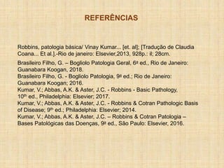 REFERÊNCIAS
Robbins, patologia básica/ Vinay Kumar... [et. al]; [Tradução de Claudia
Coana... Et al.].-Rio de janeiro: Elsevier,2013, 928p.: il; 28cm.
Brasileiro Filho, G. – Bogliolo Patologia Geral, 6a ed., Rio de Janeiro:
Guanabara Koogan, 2018.
Brasileiro Filho, G. - Bogliolo Patologia, 9a ed.; Rio de Janeiro:
Guanabara Koogan; 2016.
Kumar, V.; Abbas, A.K. & Aster, J.C. - Robbins - Basic Pathology,
10th ed., Philadelphia: Elsevier; 2017.
Kumar, V.; Abbas, A.K. & Aster, J.C. - Robbins & Cotran Pathologic Basis
of Disease; 9th ed.; Philadelphia: Elsevier; 2014.
Kumar, V.; Abbas, A.K. & Aster, J.C. – Robbins & Cotran Patologia –
Bases Patológicas das Doenças, 9a ed., São Paulo: Elsevier, 2016.
 
