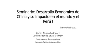 Seminario: Desarrollo Economico de
China y su impacto en el mundo y el
Perú I
Setiembre del 2020
Carlos Aquino Rodriguez
Coordinador del CEAS, UNMSM
E-mail: caquinor@unmsm.edu.pe
Facebook, Twitter, Instagram, Blog
 
