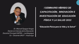 I SEMINARIO HÍBRIDO DE
CAPACITACIÓN, INNOVACIÓN E
INVESTIGACIÓN DE EDUCACIÓN
FÍSICA Y LA SALUD 2022
Dr. Manuel OyagueVargas
Doctor en Ciencias de la Educación
Docente PrincipalUNPRG – Lambayeque
Ex – DocenteUNCP – Huancayo
“EducaciónFísica para la Vida y la Salud”
 