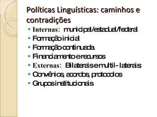 Políticas Linguísticas: caminhos e contradições Internas:   municipal/estadual/federal Formação inicial  Formação continuada Financiamento e recursos Externas:   Bilaterais e multil- laterais:  Convênios, acordos, protocolos  Grupos institucionais 