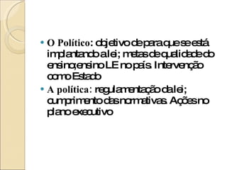 O Político : objetivo de para que se está implantando a lei; metas de qualidade do ensino;ensino LE no país. Intervenção como Estado A política:  regulamentação da lei; cumprimento das normativas. Ações no plano executivo 