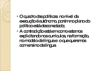 O quadro das políticas  no nível da execução é autônomo, porém no plano do político está desconectado; A contradição está em como estamos explicitando nos currículos, na formação, no modelo de língua e  o que queremos com ensino da língua. 