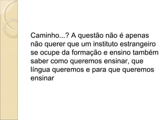 Caminho...? A questão não é apenas não querer que um instituto estrangeiro se ocupe da formação e ensino também saber como queremos ensinar, que língua queremos e para que queremos ensinar 