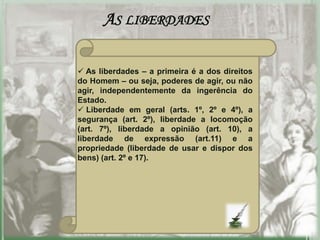 AS LIBERDADES

 As liberdades – a primeira é a dos direitos
do Homem – ou seja, poderes de agir, ou não
agir, independentemente da ingerência do
Estado.
 Liberdade em geral (arts. 1º, 2º e 4º), a
segurança (art. 2º), liberdade a locomoção
(art. 7º), liberdade a opinião (art. 10), a
liberdade de expressão (art.11) e a
propriedade (liberdade de usar e dispor dos
bens) (art. 2º e 17).
 