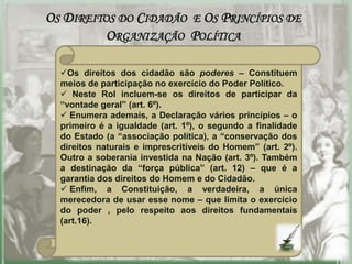OS DIREITOS DO CIDADÃO E OS PRINCÍPIOS DE
          ORGANIZAÇÃO POLÍTICA

  Os direitos dos cidadão são poderes – Constituem
  meios de participação no exercício do Poder Político.
   Neste Rol incluem-se os direitos de participar da
  “vontade geral” (art. 6º).
   Enumera ademais, a Declaração vários princípios – o
  primeiro é a igualdade (art. 1º), o segundo a finalidade
  do Estado (a “associação política), a “conservação dos
  direitos naturais e imprescritíveis do Homem” (art. 2º).
  Outro a soberania investida na Nação (art. 3º). Também
  a destinação da “força pública” (art. 12) – que é a
  garantia dos direitos do Homem e do Cidadão.
   Enfim, a Constituição, a verdadeira, a única
  merecedora de usar esse nome – que limita o exercício
  do poder , pelo respeito aos direitos fundamentais
  (art.16).
 