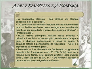 A LEI E SEU PAPEL E A ISONOMIA

  A concepção clássica        dos direitos do Homem
 concerne à lei e seu papel.
  “O exercício dos direitos naturais de cada homem não
 tem por limites senão os quem asseguraram aos demais
 membros da sociedade o gozo dos mesmos direitos” –
 (4º Declaração).
  Duas razões principais militam nesse sentido: A
 primeira é ser lei – na concepção prevalecente de que é
 geral e abstrata, aplicando-se a todos os casos. A
 segunda reflete o pensamento de Rousseau - “A lei é a
 expressão da vontade geral”.
  Isonomia – é o elemento da Declaração a igualdade
 perante a lei. É expresso o art. 6º: “Ela (a lei) deve ser a
 mesma para todos, seja quando protege, seja quando
 pune”, isso faz eco ao art. 1º - “ Os homens nascem e
 permanecem livres e iguais em direitos.
 