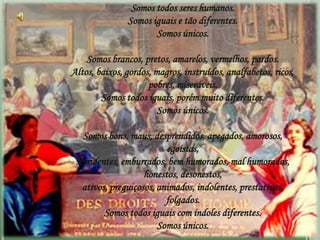 Somos todos seres humanos.
               Somos iguais e tão diferentes.
                      Somos únicos.

    Somos brancos, pretos, amarelos, vermelhos, pardos.
Altos, baixos, gordos, magros, instruídos, analfabetos, ricos,
                     pobres, miseráveis.
        Somos todos iguais, porém muito diferentes.
                        Somos únicos.

   Somos bons, maus, desprendidos, apegados, amorosos,
                          egoístas,
 sorridentes, emburrados, bem humorados, mal humorados,
                    honestos, desonestos,
   ativos, preguiçosos, animados, indolentes, prestativos,
                          folgados.
         Somos todos iguais com índoles diferentes.
                        Somos únicos.
 