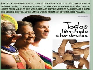 ART. 4.º A LIBERDADE CONSISTE EM PODER FAZER TUDO QUE NÃO PREJUDIQUE O
PRÓXIMO: ASSIM, O EXERCÍCIO DOS DIREITOS NATURAIS DE CADA HOMEM NÃO TEM POR
LIMITES SENÃO AQUELES QUE ASSEGURAM AOS OUTROS MEMBROS DA SOCIEDADE O GOZO
DOS MESMOS DIREITOS.   ESTES LIMITES APENAS PODEM SER DETERMINADOS PELA LEI.
 