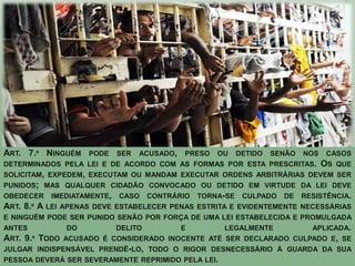 ART. 7.º NINGUÉM PODE SER ACUSADO, PRESO OU DETIDO SENÃO NOS CASOS
DETERMINADOS PELA LEI E DE ACORDO COM AS FORMAS POR ESTA PRESCRITAS. OS QUE
SOLICITAM, EXPEDEM, EXECUTAM OU MANDAM EXECUTAR ORDENS ARBITRÁRIAS DEVEM SER
PUNIDOS; MAS QUALQUER CIDADÃO CONVOCADO OU DETIDO EM VIRTUDE DA LEI DEVE
OBEDECER IMEDIATAMENTE, CASO CONTRÁRIO TORNA-SE CULPADO DE RESISTÊNCIA.
ART. 8.º A LEI APENAS DEVE ESTABELECER PENAS ESTRITA E EVIDENTEMENTE NECESSÁRIAS
E NINGUÉM PODE SER PUNIDO SENÃO POR FORÇA DE UMA LEI ESTABELECIDA E PROMULGADA
ANTES          DO         DELITO       E          LEGALMENTE          APLICADA.
ART. 9.º TODO ACUSADO É CONSIDERADO INOCENTE ATÉ SER DECLARADO CULPADO E, SE
JULGAR INDISPENSÁVEL PRENDÊ-LO, TODO O RIGOR DESNECESSÁRIO À GUARDA DA SUA
PESSOA DEVERÁ SER SEVERAMENTE REPRIMIDO PELA LEI.
 