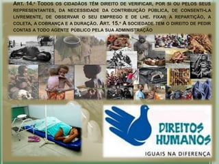ART. 14.º TODOS OS CIDADÃOS TÊM DIREITO DE VERIFICAR, POR SI OU PELOS SEUS
REPRESENTANTES, DA NECESSIDADE DA CONTRIBUIÇÃO PÚBLICA, DE CONSENTI-LA
LIVREMENTE, DE OBSERVAR O SEU EMPREGO E DE LHE. FIXAR A REPARTIÇÃO, A
COLETA, A COBRANÇA E A DURAÇÃO. ART. 15.º A SOCIEDADE TEM O DIREITO DE PEDIR
CONTAS A TODO AGENTE PÚBLICO PELA SUA ADMINISTRAÇÃO
 