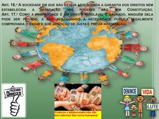 ART. 16.º A SOCIEDADE EM QUE NÃO ESTEJA ASSEGURADA A GARANTIA DOS DIREITOS NEM
ESTABELECIDA     A   SEPARAÇÃO    DOS    PODERES   NÃO     TEM    CONSTITUIÇÃO.
ART. 17.º COMO A PROPRIEDADE É UM DIREITO INVIOLÁVEL E SAGRADO, NINGUÉM DELA
PODE SER PRIVADO, A NÃO SER QUANDO A NECESSIDADE PÚBLICA LEGALMENTE
COMPROVADA O EXIGIR E SOB CONDIÇÃO DE JUSTA E PRÉVIA INDENIZAÇÃO.
 