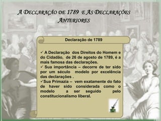 A DECLARAÇÃO DE 1789 E AS DECLARAÇÕES
             ANTERIORES

                   Declaração de 1789


        A Declaração dos Direitos do Homem e
       do Cidadão, de 26 de agosto de 1789, é a
       mais famosa das declarações.
        Sua importância – decorre de ter sido
       por um século modelo por excelência
       das declarações .
       Sua Primazia – vem exatamente do fato
       de haver sido considerada como o
       modelo       a ser seguido         pelo
       constitucionalismo liberal.
 