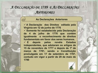A DECLARAÇÃO DE 1789 E AS DECLARAÇÕES
             ANTERIORES
                As Declarações Anteriores

        A Declaração dos Direitos editada pela
       Virgínia em 12 de junho de 1776
        Somente foi estabelecida pela Declaração
       de 4 de julho de 1776 que contém
       igualmente o reconhecimento de direitos
       fundamentais em favor dos seres humanos.
        E     depois    pelos   novéis   Estados
       independentes, que adotaram os artigos de
       15 de novembro de 1777 e depois de 1º de
       março de 1781, sendo a Constituição
       promulgada em 17 de setembro de 1787,
       contudo em vigor a partir de 29 de maio de
       1790
 