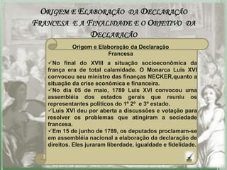 ORIGEM E ELABORAÇÃO DA DECLARAÇÃO
FRANCESA E A FINALIDADE E O OBJETIVO DA
              DECLARAÇÃO
            Origem e Elaboração da Declaração
                        Francesa
   No final do XVIII a situação socioeconômica da
   frança era de total calamidade. O Monarca Luis XVI
   convocou seu ministro das finanças NECKER,quanto a
   situação da crise econômica e financeira.
   No dia 05 de maio, 1789 Luis XVI convocou uma
   assembléia dos estados gerais que reuniu os
   representantes políticos do 1º 2º e 3º estado.
   Luis XVI deu por aberta a discussões e votação para
   resolver os problemas que atingiram a sociedade
   francesa.
   Em 15 de junho de 1789, os deputados proclamam-se
   em assembléia nacional a elaboração da declaração de
   direitos. Eles juraram liberdade, igualdade e fidelidade.
 