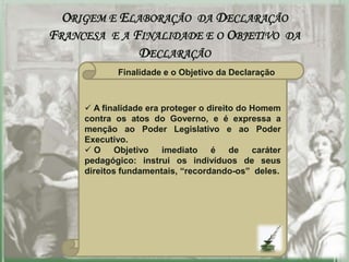 ORIGEM E ELABORAÇÃO DA DECLARAÇÃO
FRANCESA E A FINALIDADE E O OBJETIVO DA
              DECLARAÇÃO
            Finalidade e o Objetivo da Declaração



      A finalidade era proteger o direito do Homem
     contra os atos do Governo, e é expressa a
     menção ao Poder Legislativo e ao Poder
     Executivo.
     O      Objetivo   imediato é de caráter
     pedagógico: instrui os indivíduos de seus
     direitos fundamentais, “recordando-os” deles.
 