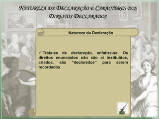 NATUREZA DA DECLARAÇÃO E CARACTERES DOS
         DIREITOS DECLARADOS

                    Natureza da Declaração




       Trata-se de declaração, enfatize-se. Os
      direitos enunciados não são aí instituídos,
      criados, são “declarados” para serem
      recordados.
 