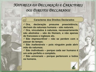 NATUREZA DA DECLARAÇÃO E CARACTERES
     DOS DIREITOS DECLARADOS

            Caracteres dos Direitos Declarados
     Ora, declaração presume preexistência,
    derivam da natureza humana – são naturais.
     Ora, vinculados à natureza, necessariamente
    são abstratos – são do Homem, e não apenas
    de franceses e ingleses etc.
     São imprescritível – não se perdem com o
    passar do tempo;
     São inalienáveis – pois ninguém pode abrir
    mão da natureza;
     São individuais – porque cada ser humana é
    um ente perfeito e completo.
     São universais – porque pertencem a todos
    os homens.
 