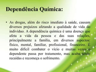 Dependência Química:
• As drogas, além do risco imediato à saúde, causam
diversos prejuízos afetando a qualidade de vida do
indivíduo. A dependência química é uma doença que
afeta a vida da pessoa e das suas relações,
principalmente a família, em diversos aspectos:
físico, mental, familiar, profissional, financeiro. É
muito difícil combater o vício e muitas vezes o
dependente passa por tratamento, mas acaba tendo
recaídas e recomeça o sofrimento.
 