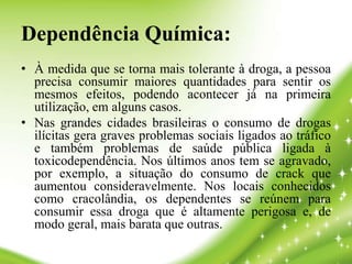 Dependência Química:
• À medida que se torna mais tolerante à droga, a pessoa
precisa consumir maiores quantidades para sentir os
mesmos efeitos, podendo acontecer já na primeira
utilização, em alguns casos.
• Nas grandes cidades brasileiras o consumo de drogas
ilícitas gera graves problemas sociais ligados ao tráfico
e também problemas de saúde pública ligada à
toxicodependência. Nos últimos anos tem se agravado,
por exemplo, a situação do consumo de crack que
aumentou consideravelmente. Nos locais conhecidos
como cracolândia, os dependentes se reúnem para
consumir essa droga que é altamente perigosa e, de
modo geral, mais barata que outras.
 