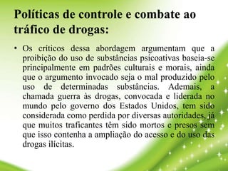 Políticas de controle e combate ao
tráfico de drogas:
• Os críticos dessa abordagem argumentam que a
proibição do uso de substâncias psicoativas baseia-se
principalmente em padrões culturais e morais, ainda
que o argumento invocado seja o mal produzido pelo
uso de determinadas substâncias. Ademais, a
chamada guerra às drogas, convocada e liderada no
mundo pelo governo dos Estados Unidos, tem sido
considerada como perdida por diversas autoridades, já
que muitos traficantes têm sido mortos e presos sem
que isso contenha a ampliação do acesso e do uso das
drogas ilícitas.
 
