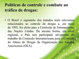 Políticas de controle e combate ao
tráfico de drogas:
• O Brasil é signatário dos tratados mais relevantes
relacionados ao controle de drogas e, em maio
de 1995, foi eleito para a Comissão de Entorpecentes
das Nações Unidas. Da mesma forma, em nível
regional, o País tem participado ativamente do
trabalho da Comissão Interamericana para o Controle
do Abuso de Drogas da Organização dos Estados
Americanos (OEA).
16
 