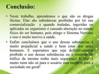Conclusão:
• Neste trabalho, aprendemos o que são os drogas
ilícitas. Elas são substâncias proibidas por lei sua
comercialização e quando inaladas, ingeridas ou
aplicadas no organismo é causado alteração no estado
físico do ser humano, pois atinge o Sistema Nervoso
e isso é muito nocivo a saúde.
• Enfim concluímos que o uso dessas substancias é
muito prejudicial a saúde e bem estar dos seres
humanos. E esperamos que seja definitivamente
proibido o uso dessas substâncias ou o controle do
tráfico da mesma tenha mais segurança! E isso é
muito ruim não só para o usuário mas também para a
sociedade em geral!
 