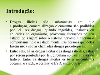 Introdução:
• Drogas ilícitas são substâncias em que
a produção, comercialização e consumo são proibidos
por lei. As drogas, quando ingeridas, inaladas ou
aplicadas no organismo, provocam alterações no seu
estado, pois agem sobre o sistema nervoso e alteram o
comportamento e o estado mental das pessoas que delas
fazem uso - são as chamadas drogas psicotrópicas.
• Entre elas, há as drogas lícitas e as drogas ilícitas, estas,
por serem proibidas por lei, circulam no país através do
tráfico. Entre as drogas ilícitas estão a maconha, a
cocaína, o crack, o ecstasy, o LSD, entre outras.
 