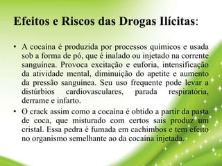 Efeitos e Riscos das Drogas Ilícitas:
• A cocaína é produzida por processos químicos e usada
sob a forma de pó, que é inalado ou injetado na corrente
sanguínea. Provoca excitação e euforia, intensificação
da atividade mental, diminuição do apetite e aumento
da pressão sanguínea. Seu uso frequente pode levar a
distúrbios cardiovasculares, parada respiratória,
derrame e infarto.
• O crack assim como a cocaína é obtido a partir da pasta
de coca, que misturado com certos sais produz um
cristal. Essa pedra é fumada em cachimbos e tem efeito
no organismo semelhante ao da cocaína injetada.
 