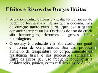 Efeitos e Riscos das Drogas Ilícitas:
• Seu uso produz euforia e excitação, sensação de
poder de forma mais intensa que a cocaína, mas
de duração muito mais curta (que leva a querer
consumir sempre mais). Os riscos do uso do crack
são hemorragias, derrames e graves danos
neurológicos.
• O ecstasy é produzido em laboratório, em geral
em forma de comprimidos. Seu uso provoca
aumento da temperatura do corpo, aumento da
resistência física e das percepções sensoriais.
Entre os riscos, seu uso frequente pode levar a
desidratação, pânico, estresse físico e psicológico.
 