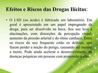 Efeitos e Riscos das Drogas Ilícitas:
• O LSD (ou ácido) é fabricado em laboratório. Em
geral é apresentado em um papel impregnado da
droga, para ser dissolvido na boca. Seu uso leva a
alucinações, com distorções da percepção visual,
aumento da pressão arterial e do ritmo cardíaco. Entre
os riscos do uso frequente estão os delírios, que
fazem perder a noção do perigo, causando até mesmo
a morte. Pode ainda acelerar o desenvolvimento de
doenças psíquicas em pessoas com propensão a elas.
 