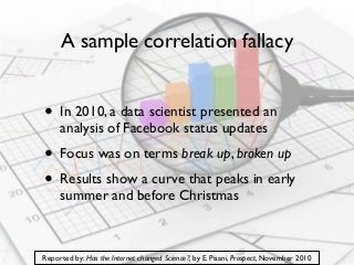 A sample correlation fallacy

• In 2010, a data scientist presented an
analysis of Facebook status updates

• Focus was on terms break up, broken up
• Results show a curve that peaks in early
summer and before Christmas

Reported by: Has the Internet changed Science?, by E. Pisani, Prospect, November 2010

 