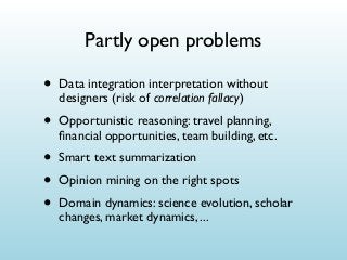 Partly open problems

•

Data integration interpretation without
designers (risk of correlation fallacy)

•

Opportunistic reasoning: travel planning,
ﬁnancial opportunities, team building, etc.

•
•
•

Smart text summarization
Opinion mining on the right spots
Domain dynamics: science evolution, scholar
changes, market dynamics, ...

 