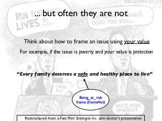 ... but often they are not
Think about how to frame an issue using your value
For example, if the issue is poverty and your value is protection

“Every family deserves a safe and healthy place to live”

Being_at_risk
frame (FrameNet)

Restructured from a Foot Print Strategies Inc. spin doctor’s presentation

 