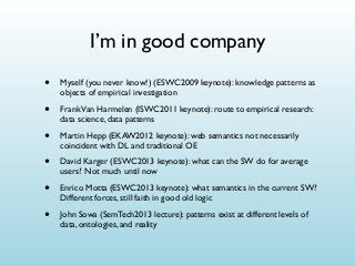 I’m in good company
•

Myself (you never know!) (ESWC2009 keynote): knowledge patterns as
objects of empirical investigation

•

Frank Van Harmelen (ISWC2011 keynote): route to empirical research:
data science, data patterns

•

Martin Hepp (EKAW2012 keynote): web semantics not necessarily
coincident with DL and traditional OE

•

David Karger (ESWC2013 keynote): what can the SW do for average
users? Not much until now

•

Enrico Motta (ESWC2013 keynote): what semantics in the current SW?
Different forces, still faith in good old logic

•

John Sowa (SemTech2013 lecture): patterns exist at different levels of
data, ontologies, and reality

 